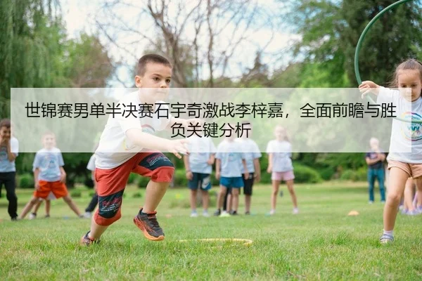 世锦赛男单半决赛石宇奇激战李梓嘉，全面前瞻与胜负关键分析