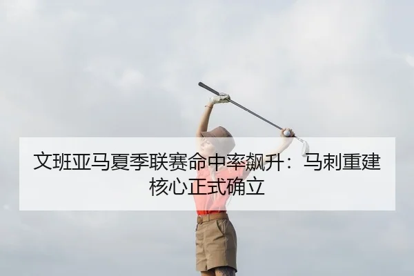 文班亚马夏季联赛命中率飙升：马刺重建核心正式确立
